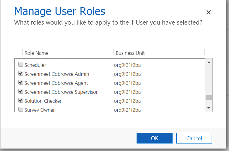 Machine generated alternative text:
Manage User Roles 
What roles would you like to apply to the 1 User you have selected? 
x 
Role Name 
CJ Scheduler 
Screenmeet Cobrowse Admin 
Screenmeet Cobrowse Agent 
Screenmeet Cobrowse Supervisor 
Solution Checker 
CJ Surv Owner 
Business Unit 
org9f21 f2ba 
org9f21f2ba 
org9f21 f2ba 
org9f21 f2ba 
org9f21 f2ba 
0 9f21f2ba 
OK 
Cancel 